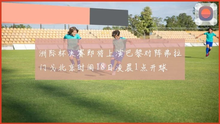 洲际杯决赛即将上演巴黎对阵弗拉门戈北京时间18日凌晨1点开球