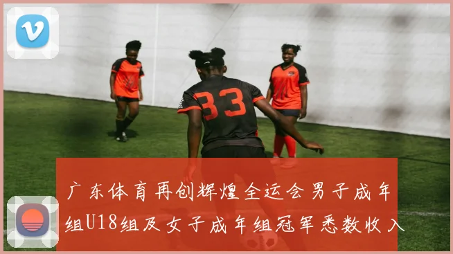 广东体育再创辉煌全运会男子成年组U18组及女子成年组冠军悉数收入囊中
