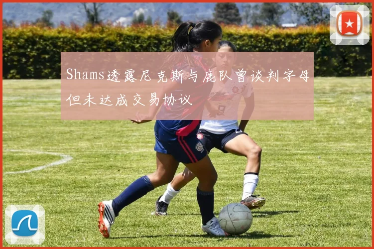 Shams透露尼克斯与鹿队曾谈判字母但未达成交易协议