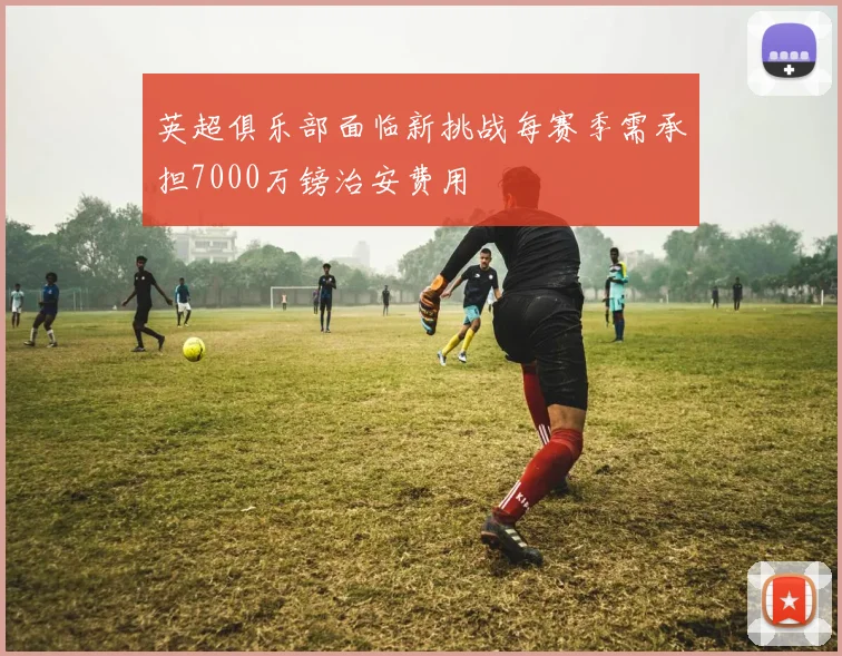 英超俱乐部面临新挑战每赛季需承担7000万镑治安费用