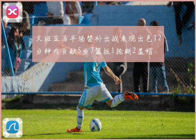 文班亚马半场替补出战表现出色12分钟内贡献5分7篮板1抢断2盖帽