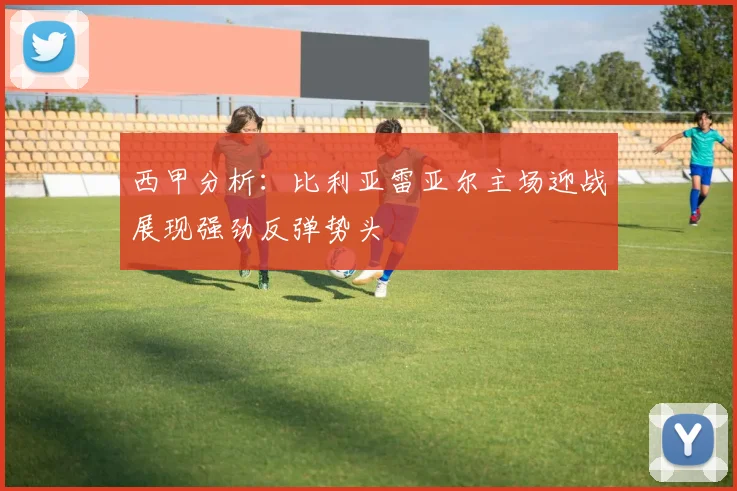 西甲分析：比利亚雷亚尔主场迎战展现强劲反弹势头