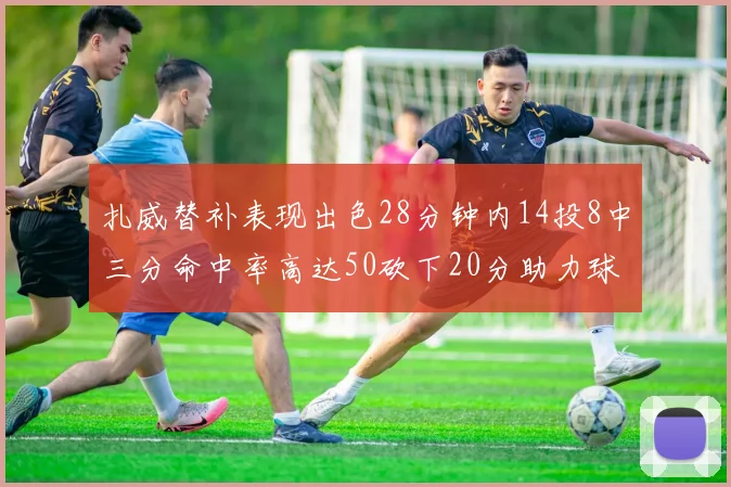 扎威替补表现出色28分钟内14投8中三分命中率高达50砍下20分助力球队进攻稳定