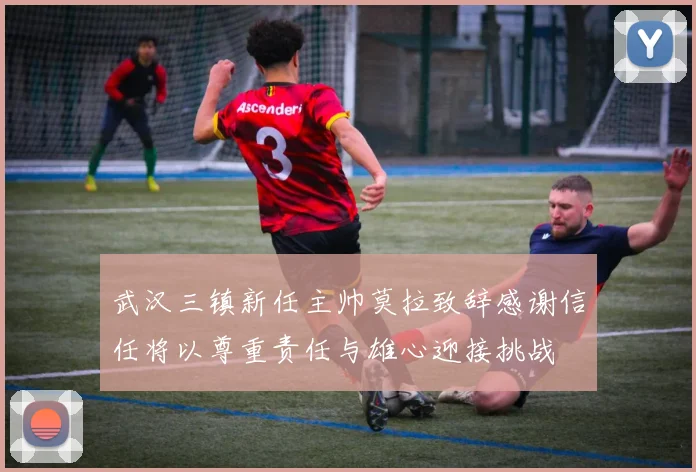武汉三镇新任主帅莫拉致辞感谢信任将以尊重责任与雄心迎接挑战