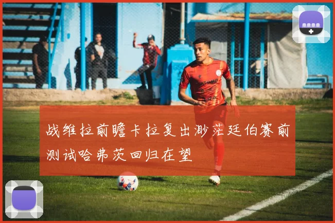 战维拉前瞻卡拉复出渺茫廷伯赛前测试哈弗茨回归在望