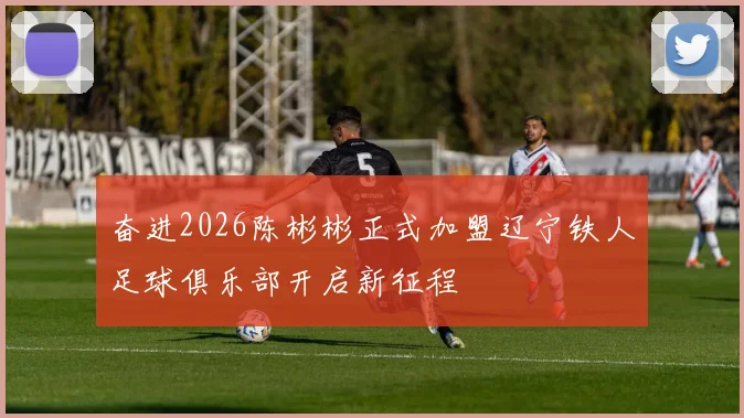 奋进2026陈彬彬正式加盟辽宁铁人足球俱乐部开启新征程