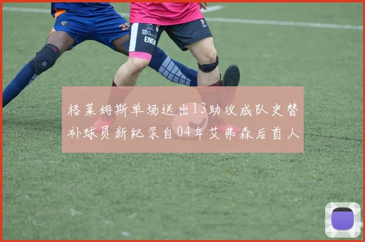 格莱姆斯单场送出13助攻成队史替补球员新纪录自04年艾弗森后首人