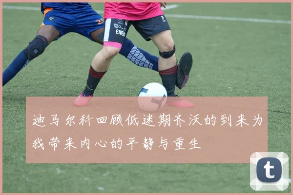 迪马尔科回顾低迷期齐沃的到来为我带来内心的平静与重生