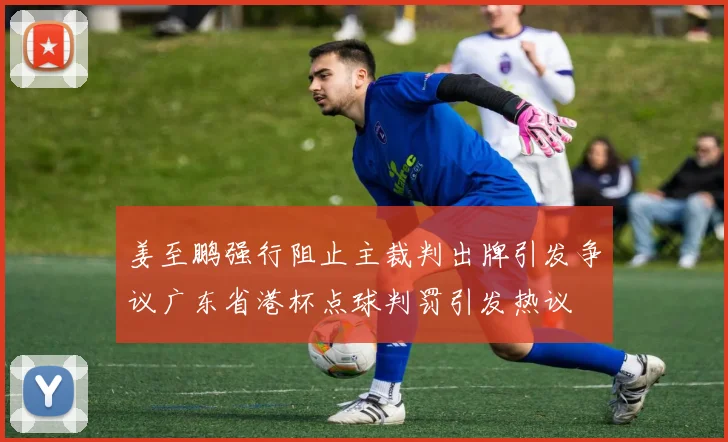 姜至鹏强行阻止主裁判出牌引发争议广东省港杯点球判罚引发热议