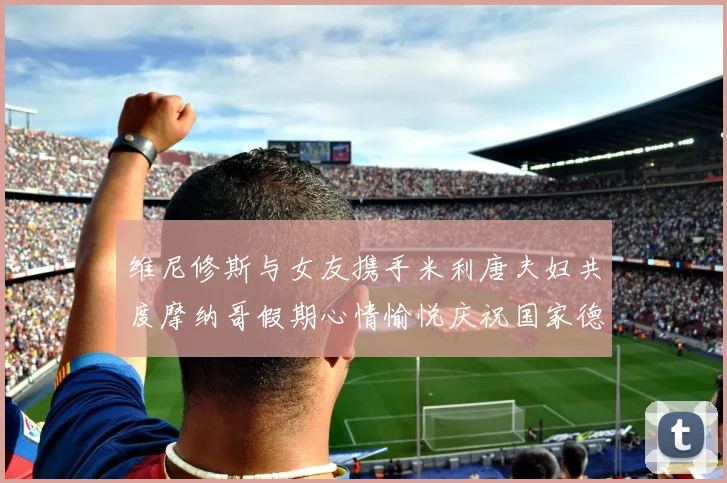 维尼修斯与女友携手米利唐夫妇共度摩纳哥假期心情愉悦庆祝国家德比胜利