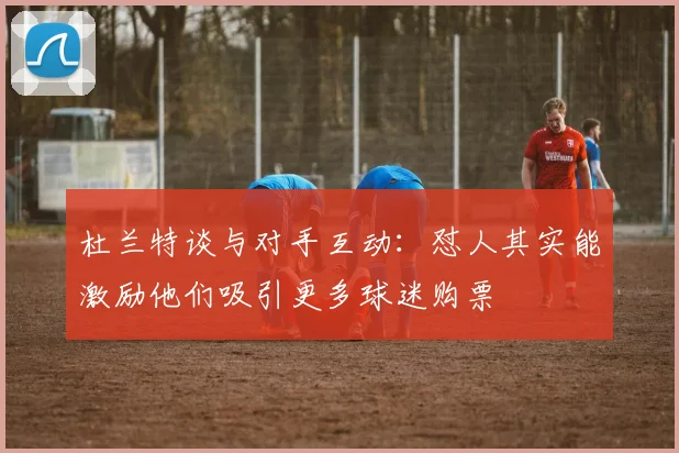 杜兰特谈与对手互动：怼人其实能激励他们吸引更多球迷购票