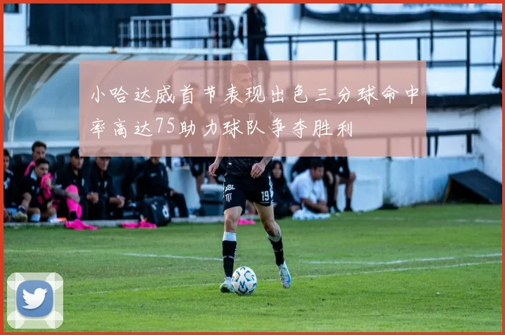 小哈达威首节表现出色三分球命中率高达75助力球队争夺胜利