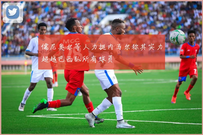 儒尼奥尔等人力挺内马尔称其实力超越巴西队所有球员