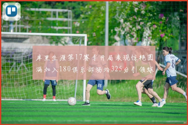 库里生涯第17赛季开局表现惊艳圆满加入180俱乐部场均325分引领球队