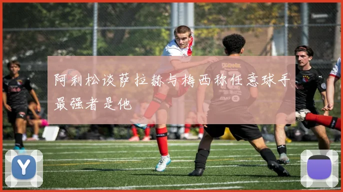 阿利松谈萨拉赫与梅西称任意球手最强者是他
