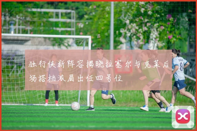 独行侠新阵容揭晓拉塞尔与克莱后场搭档浓眉出任四号位