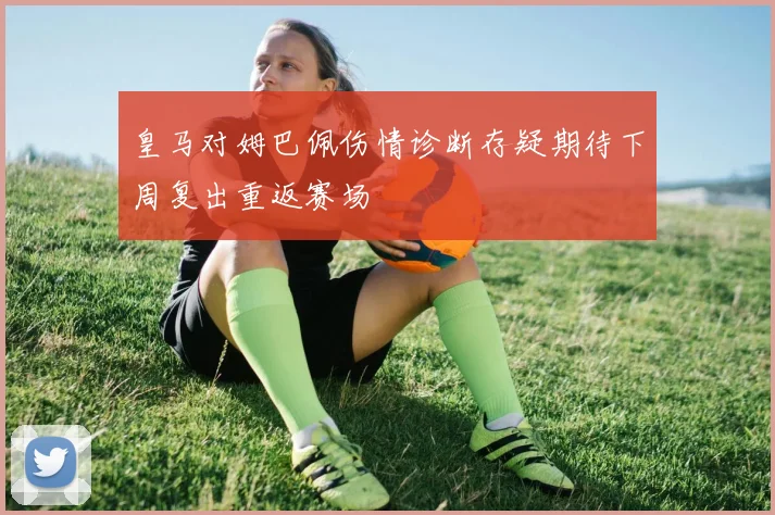 皇马对姆巴佩伤情诊断存疑期待下周复出重返赛场