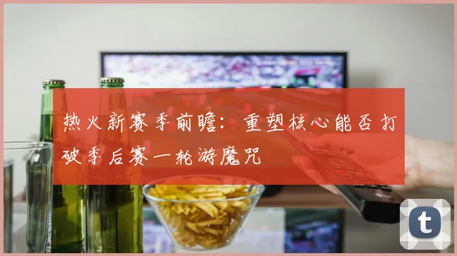 热火新赛季前瞻：重塑核心能否打破季后赛一轮游魔咒