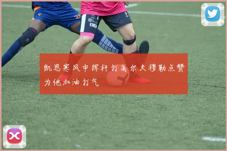 凯恩寒风中挥杆打高尔夫穆勒点赞为他加油打气
