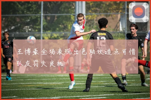 王博豪全场表现出色助攻造点可惜队友罚失良机