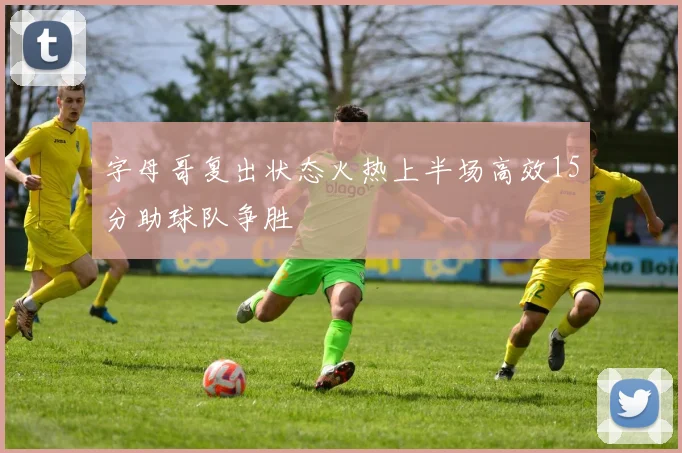 字母哥复出状态火热上半场高效15分助球队争胜