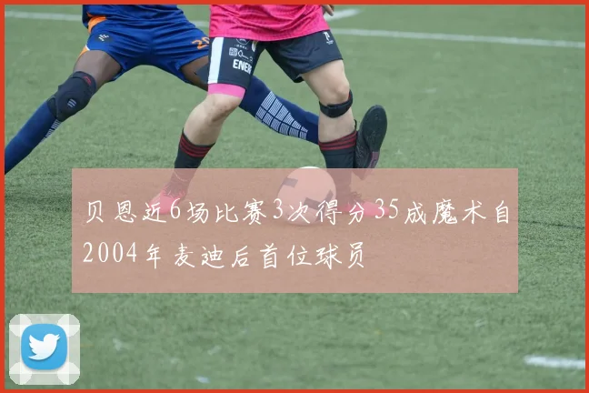 贝恩近6场比赛3次得分35成魔术自2004年麦迪后首位球员