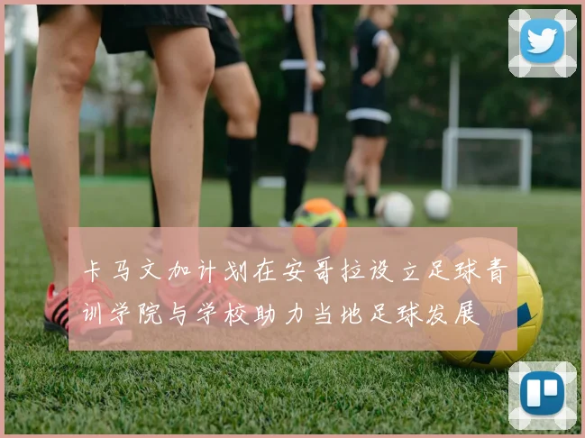 卡马文加计划在安哥拉设立足球青训学院与学校助力当地足球发展