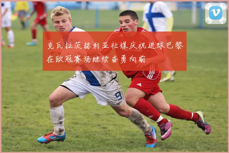 克瓦拉茨赫利亚社媒庆祝进球巴黎在欧冠赛场继续奋勇向前