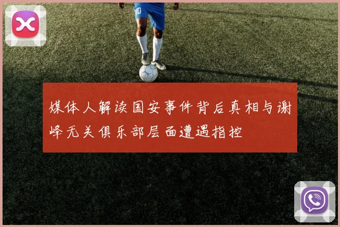 媒体人解读国安事件背后真相与谢峰无关俱乐部层面遭遇指控