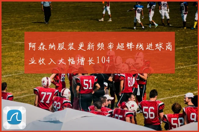 阿森纳服装更新频率超锋线进球商业收入大幅增长104